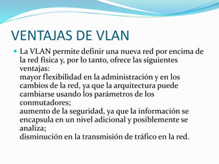 VENTAJAS DE VLAN
 La VLAN permite definir una nueva red por encima de
la red física y, por lo tanto, ofrece las siguientes
ventajas:
mayor flexibilidad en la administración y en los
cambios de la red, ya que la arquitectura puede
cambiarse usando los parámetros de los
conmutadores;
aumento de la seguridad, ya que la información se
encapsula en un nivel adicional y posiblemente se
analiza;
disminución en la transmisión de tráfico en la red.
 