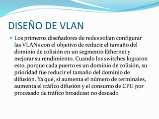 DISEÑO DE VLAN
 Los primeros diseñadores de redes solían configurar
las VLANs con el objetivo de reducir el tamaño del
dominio de colisión en un segmento Ethernet y
mejorar su rendimiento. Cuando los switches lograron
esto, porque cada puerto es un dominio de colisión, su
prioridad fue reducir el tamaño del dominio de
difusión. Ya que, si aumenta el número de terminales,
aumenta el tráfico difusión y el consumo de CPU por
procesado de tráfico broadcast no deseado
 