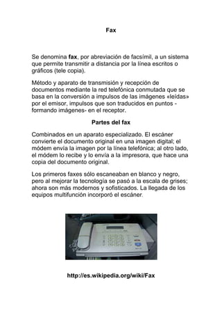 Fax<br />Se denomina fax, por abreviación de facsímil, a un sistema que permite transmitir a distancia por la línea escritos o gráficos (tele copia).<br />Método y aparato de transmisión y recepción de documentos mediante la red telefónica conmutada que se basa en la conversión a impulsos de las imágenes «leídas» por el emisor, impulsos que son traducidos en puntos -formando imágenes- en el receptor.<br />Partes del fax<br />Combinados en un aparato especializado. El escáner convierte el documento original en una imagen digital; el módem envía la imagen por la línea telefónica; al otro lado, el módem lo recibe y lo envía a la impresora, que hace una copia del documento original.<br />Los primeros faxes sólo escaneaban en blanco y negro, pero al mejorar la tecnología se pasó a la escala de grises; ahora son más modernos y sofisticados. La llegada de los equipos multifunción incorporó el escáner.<br />http://es.wikipedia.org/wiki/Fax<br />Fax modem<br />Un módem es un dispositivo que sirve para enviar una señal llamada moduladora mediante otra señal llamada portadora. Se han usado módems desde los años 60 principalmente debido a que la transmisión directa de las señales electrónicas inteligibles, a largas distancias, no es eficiente, por ejemplo, para transmitir señales de audio por el aire, se requerirían antenas de gran tamaño (del orden de cientos de metros) para su correcta recepción. Es habitual encontrar en muchos módems de red conmutada la facilidad de respuesta y marcación automática, que les permiten conectarse cuando reciben una llamada de la RTPC (Red Telefónica Pública Conmutada) y proceder a la marcación de cualquier número previamente grabado por el usuario. Gracias a estas funciones se pueden realizar automáticamente todas las operaciones de establecimiento de la comunicación<br />http://es.wikipedia.org/wiki/M%C3%B3dem<br />Impresora<br />Una impresora es un periférico de ordenador que permite producir una copia permanente de textos o gráficos de documentos almacenados en formato electrónico, imprimiéndolos en medios físicos, normalmente en papel o transparencias, utilizando cartuchos de tinta o tecnología láser Muchas impresoras son usadas como periféricos, y están permanentemente unidas al ordenador por un cable. Otras impresoras, llamadas impresoras de red, tienen un interfaz de red interno (típicamente wireless o Ethernet), y que puede servir como un dispositivo para imprimir en papel algún documento para cualquier usuario de la red.<br />Además, muchas impresoras modernas permiten la conexión directa de aparatos de multimedia electrónicos como las tarjetas Compact Flash<br />, Secure Digital o Memory Stick pendrives o aparatos de captura de imagen como cámaras digitales y escáneres. También existen aparatos multifunción que constan de impresora, escáner máquinas de faxen un solo aparato. Una impresora combinada con un escáner puede funcionar <br />http://es.wikipedia.org/wiki/Impresora<br />Video beam<br />Esta es una página de desambiguaciónuna ayuda a la navegación que cataloga páginas que de otra forma compartirían un mismo título. Si llegaste aquí a través de un enlace interno, regresa por favor para corregirlo de modo que apunte al artículo apropiado.<br />un viceo beam es una especie de proyector de video liviano y facil de transportar, por medio del cual puedes mostrar tus trabajos y presentaciones desde tu pc a un auditorio o simplemente ver desde la comodidad de tu hogar una pantalla que imite a las de cine.<br />: www.buscape.com.ve/alquiler-de-proyector.html<br />Video conferencia<br />es la comunicación simultánea bidireccional de audio y vídeo permitiendo mantener reuniones con grupos de personas situadas en lugares alejados entre sí. Adicionalmente, pueden ofrecerse facilidades telemáticas o de otro tipo como el intercambio de informaciones gráficas, imágenes fijas, transmisión de ficheros desde el pc, etc.<br />El núcleo tecnológico usado en un sistema de videoconferencia es la compresión digital de los flujos de audio y video en tiempo real.[1] Su implementación proporciona importantes beneficios, como el trabajo colaborativo entre personas geográficamente distantes y una mayor integración entre grupos de trabajo.<br />                                                           <br />            www.vinagreasesino.com/.../tag/videoconferencia<br />Memoria USB<br />Una memoria USB (de Universal Serial Bus en ingléspendrive, USB flash drive) es un dispositivo de almacenamiento que utiliza memoria flashpara guardar la información que puede requerir y no necesita baterías (pilas). La batería era necesaria en los primeros modelos, pero los más actuales ya no la necesitan. Estas memorias son resistentes a los rasguños (externos), al polvo y algunos al agua—que han afectado a las formas previas de almacenamiento portátil—, como los disquetesdiscoscompactos y los DVD En España son conocidas popularmente como pinchos o lápices, y en otrs países como Honduras Méxicoy Guatemalason conocidas como memorias.<br />                                                                         <br />www.paraguaywarez.com/post/4749/expande-tu-me<br />Redes inalámbricas<br />El término red inalámbrica (Wireless network) en inglés es un término que se utiliza en informáticapara designar la conexión de nodos sin necesidad de una conexión física (cables ésta se da por medio de ondas electromagneticaLa transmisión y la recepción se realizan a través de puertos<br />Una de sus principales ventajas es notable en los costos, ya que se elimina todo el cable ethernety conexiones físicas entre nodos, pero también tiene una desventaja considerable ya que para este tipo de red se debe de tener una seguridad mucho mas exigente y robusta para evitar a los intrusos.<br />En la actualidad las redes inalámbricas son una de las tecnologías más prometedoras.<br />. <br />www.seguridadintegralchile.cl/wp-content/red<br />Diadema inalámbrica<br />Este artículo trata sobre los aspectos sociales de las comunicaciones inalámbricas con enfoque en las nuevas tecnologías. Para la tecnología de la comunicación inalámbrica que existe desde principios del siglo XX, véase Radiocomunicación<br />La comunicación inalámbrica es aquella en la que extremos de la comunicación (emisorreceptorno se encuentran unidos por un medio de propagación físico, sino que se utiliza la modulaciónde ondas electromagnéticasa través del espacio. En este sentido, los dispositivos físicos sólo están presentes en los emisores y receptores de la señal, entre los cuales encontramos: antenascomputadoras portátilesPD , etc.[1<br />