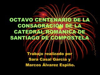 OCTAVO CENTENARIO DE LA CONSAGRACIÓN DE LA CATEDRAL ROMÁNICA DE SANTIAGO DE COMPOSTELA Trabajo realizado por Sara Casal García y  Marcos Álvarez Espiño. 