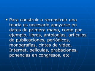 Para construir o reconstruir una teoría es necesario apoyarse en datos de primera mano, como por ejemplo, libros, antologías, artículos de publicaciones, periódicos, monografías, cintas de video, Internet, películas, grabaciones, ponencias en congresos, etc.  