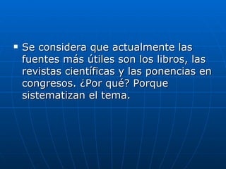Se considera que actualmente las fuentes más útiles son los libros, las revistas científicas y las ponencias en congresos. ¿Por qué? Porque sistematizan el tema.  