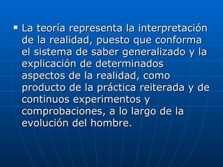 La teoría representa la interpretación de la realidad, puesto que conforma el sistema de saber generalizado y la explicación de determinados aspectos de la realidad, como producto de la práctica reiterada y de continuos experimentos y comprobaciones, a lo largo de la evolución del hombre.  