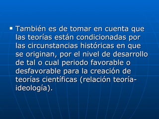 También es de tomar en cuenta que las teorías están condicionadas por las circunstancias históricas en que se originan, por el nivel de desarrollo de tal o cual periodo favorable o desfavorable para la creación de teorías científicas (relación teoría-ideología).  