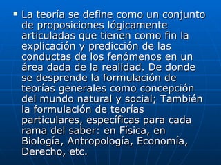 La teoría se define como un conjunto de proposiciones lógicamente articuladas que tienen como fin la explicación y predicción de las conductas de los fenómenos en un área dada de la realidad. De donde se desprende la formulación de teorías generales como concepción del mundo natural y social; También la formulación de teorías particulares, específicas para cada rama del saber: en Física, en Biología, Antropología, Economía, Derecho, etc.  