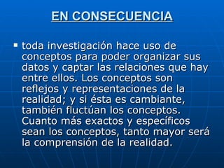 EN CONSECUENCIA toda investigación hace uso de conceptos para poder organizar sus datos y captar las relaciones que hay entre ellos. Los conceptos son reflejos y representaciones de la realidad; y si ésta es cambiante, también fluctúan los conceptos. Cuanto más exactos y específicos sean los conceptos, tanto mayor será la comprensión de la realidad.  