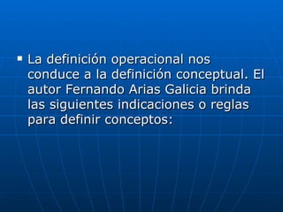 La definición operacional nos conduce a la definición conceptual. El autor Fernando Arias Galicia brinda las siguientes indicaciones o reglas para definir conceptos:  