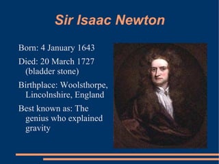 Sir Isaac Newton
Born: 4 January 1643
Died: 20 March 1727
 (bladder stone)
Birthplace: Woolsthorpe,
 Lincolnshire, England
Best known as: The
 genius who explained
 gravity
 
