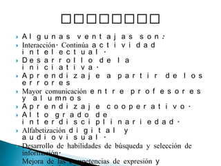 Algunas ventajas son:Interacción. Continúa actividad intelectual. Desarrollo de la iniciativa. Aprendizaje a partir de los erroresMayor comunicación entre profesores y alumnosAprendizaje cooperativo. Alto grado de interdisciplinariedad. Alfabetización digital y audiovisual. Desarrollo de habilidades de búsqueda y selección de información. Mejora de las competencias de expresión y creatividad. Fácil acceso a mucha información de todo tipo. Visualización de simulaciones. VENTAJAS