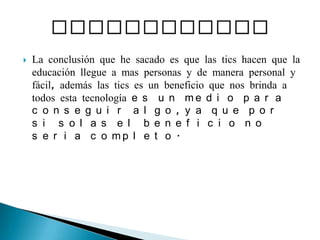 La conclusión que he sacado es que las tics hacen que la educación llegue a mas personas y de manera personal y fácil, además las tics es un beneficio que nos brinda a todos esta tecnología es un medio para conseguir algo, ya que por si solas el beneficio no seria completo. CONCLUSIONES