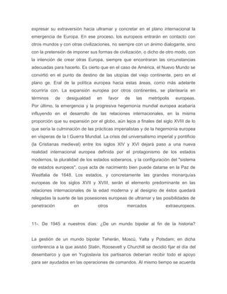 expresar su extraversión hacia ultramar y concretar en el plano internacional la
emergencia de Europa. En ese proceso, los europeos entrarán en contacto con
otros mundos y con otras civilizaciones, no siempre con un ánimo dialogante, sino
con la pretensión de imponer sus formas de civilización, o dicho de otro modo, con
la intención de crear otras Europa, siempre que encontraran las circunstancias
adecuadas para hacerlo. Es cierto que en el caso de América, el Nuevo Mundo se
convirtió en el punto de destino de las utopías del viejo continente, pero en el
plano ge. Eral de la política europea hacia estas áreas, como más adelante
ocurriría con. La expansión europea por otros continentes, se plantearía en
términos      de   desigualdad    en      favor   de   las   metrópolis    europeas.
Por último, la emergencia y la progresiva hegemonía mundial europea acabaría
influyendo en el desarrollo de las relaciones internacionales, en la misma
proporción que su expansión por el globo, aún lejos a finales del siglo XVIII de lo
que sería la culminación de las prácticas imperialistas y de la hegemonía europea
en vísperas de la I Guerra Mundial. La crisis del universalismo imperial y pontificio
(la Cristianas medieval) entre los siglos XIV y XVI dejará paso a una nueva
realidad internacional europea definida por el protagonismo de los estados
modernos, la pluralidad de los estados soberanos, y la configuración del "sistema
de estados europeos", cuya acta de nacimiento bien puede datarse en la Paz de
Westfalia de 1648. Los estados, y concretamente las grandes monarquías
europeas de los siglos XVII y XVIII, serán el elemento predominante en las
relaciones internacionales de la edad moderna y al designio de éstos quedará
relegadas la suerte de las posesiones europeas de ultramar y las posibilidades de
penetración           en          otros           mercados            extraeuropeos.



11-. De 1945 a nuestros días: ¿De un mundo bipolar al fin de la historia?


La gestión de un mundo bipolar Teherán, Moscú, Yalta y Potsdam; en dicha
conferencia a la que asistió Stalin, Roosevelt y Churchill se decidió fijar el día del
desembarco y que en Yugoslavia los partisanos deberían recibir todo el apoyo
para ser ayudados en las operaciones de comandos. Al mismo tiempo se acuerda
 
