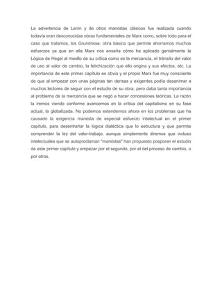La advertencia de Lenin y de otros marxistas clásicos fue realizada cuando
todavía eran desconocidas obras fundamentales de Marx como, sobre todo para el
caso que tratamos, los Grundrisse, obra básica que permite ahorrarnos muchos
esfuerzos ya que en ella Marx nos enseña cómo ha aplicado genialmente la
Lógica de Hegel al meollo de su crítica como es la mercancía, el tránsito del valor
de uso al valor de cambio, la fetichización que ello origina y sus efectos, etc. La
importancia de este primer capítulo es obvia y el propio Marx fue muy consciente
de que al empezar con unas páginas tan densas y exigentes podía desanimar a
muchos lectores de seguir con el estudio de su obra, pero daba tanta importancia
al problema de la mercancía que se negó a hacer concesiones teóricas. La razón
la iremos viendo conforme avancemos en la crítica del capitalismo en su fase
actual, la globalizada. No podemos extendernos ahora en los problemas que ha
causado la exigencia marxista de especial esfuerzo intelectual en el primer
capítulo, para desentrañar la lógica dialéctica que lo estructura y que permite
comprender la ley del valor-trabajo, aunque simplemente diremos que incluso
intelectuales que se autoproclaman "marxistas" han propuesto posponer el estudio
de este primer capítulo y empezar por el segundo, por el del proceso de cambio, o
por otros.
 