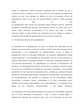 acotar su significado, analizar aquellas cualidades que la definen per se, y
respecto de otros conceptos. Una de las formas en que podemos conseguir este
objetivo es abrir una ventana al debate en torno al concepto mismo de
globalización, sobre el que hay una intensa reflexión teórica y crítica que llega
hasta                        hoy                         en                          día.
La globalización está siendo hoy estudiada desde distintos autores, diferentes
disciplinas y orientaciones teóricas, que pretenden ofrecer su propia visión de la
misma. Estos esfuerzos, concentrados en los últimos diez años, no deben
hacernos olvidar la larga tradición de estudiosos que han dirigido su trabajo a
comprender las tendencias globalizadoras en sus diversos aspectos.

9-. El desarrollo histórico de la globalización.



La semántica de la globalización, es decir, el estudio del significado de una
palabra que en los años noventa ha entrado a formar parte del lenguaje común
prestándose a una multiplicidad de interpretaciones, induce a definir la
globalización como un concepto polisémico. La expresión globalización otorga
unidad lingüística a una pluralidad de significados, esto es lo que constituye la
riqueza interpretativa y disciplinar también su intrínseca ambigüedad política. En
una primera aproximación, por globalización se entiende la liberalización del
comercio y la desregularización de los movimientos de capitales a escala mundial
con el fin de universalizar el modelo de crecimiento económico y de sociedad
occidental. Con la expresión pensamiento único, acuñada por Ignacio Ramonet,
director de "Le Monde Diplomatique", se entiende concretamente, como el proceso
de occidentalización del planeta, la reducción de las diversidades locales
(económicas, culturales, étnicas, ambientales) a la única racionalidad tecno-
científica de los países desarrollados con la generalización y la implosión de la
lógica   de    las   empresas      transnacionales   y        del   capital   financiero.


Los organismos internacionales encargados de imponer la racionalidad occidental
son el Fondo Monetario Internacional ( FMI), el Banco mundial (BM) y l
Organización Mundial del Comercio (4to). Las crisis financieras de los años
 