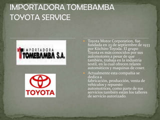  Toyota Motor Corporation, fue
  fundada en 23 de septiembre de 1933
  por Kiichiro Toyoda. El grupo
  Toyota es más conocidos por sus
  automotores a pesar de que
  también, trabaja en la industria
  textil, en la cual ofrecen telares
  automáticos y maquinas de coser.
 Actualmente esta compañía se
  dedica a
  fabricación, producción, venta de
  vehículos y repuesto
  automotrices, como parte de sus
  servicios también están los talleres
  de servicio autorizado.
 