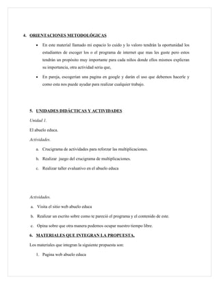 4. ORIENTACIONES METODOLÓGICAS

     •   En este material llamado mi espacio lo cuido y lo valoro tendrán la oportunidad los
         estudiantes de escoger los o el programa de internet que mas les guste pero estos
         tendrán un propósito muy importante para cada niños donde ellos mismos explicran
         su importancia, otra actividad seria que,

     •   En pareja, escogerían una pagina en google y darán el uso que debemos hacerle y
         como esta nos puede ayudar para realizar cualquier trabajo.




  5. UNIDADES DIDÁCTICAS Y ACTIVIDADES

  Unidad 1.

  El abuelo educa.

  Actividades.

     a. Crucigrama de actividades para reforzar las multiplicaciones.

     b. Realizar juego del crucigrama de multiplicaciones.

     c. Realizar taller evaluativo en el abuelo educa




  Actividades.

  a. Visita el sitio web abuelo educa

  b. Realizar un escrito sobre como te pareció el programa y el contenido de este.

  c. Opina sobre que otra manera podemos ocupar nuestro tiempo libre.

  6. MATERIALES QUE INTEGRAN LA PROPUESTA.

  Los materiales que integran la siguiente propuesta son:

     1. Pagina web abuelo educa
 