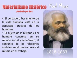 Karl Marx
• El verdadero basamento de
la vida humana, está en la
actividad práctica de los
hombres.
• El sujeto de la historia es el
hombre concreto en su
mundo social y económico, el
conjunto de las relaciones
sociales, es el que se crea a si
mismo en el trabajo.               1818-1883
 