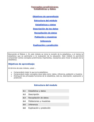 Objetivos de aprendizaje 
Estructura del módulo 
Estadísticas y datos 
Descripción de los datos 
Recopilación de datos 
Población y muestras 
Inferencia 
Explicación y predicción 
Bienvenido al Módulo 1. En este módulo se inicia la revisión de la estadística, o al menos la estadística que es pertinente a la evaluación de la educación. Este módulo le permitirá comprender ciertos conceptos preliminares importantes, necesarios para iniciar el estudio de la estadística. 
Objetivos de aprendizaje: 
Al término de este módulo, usted … 
 Comprenderá mejor lo que es la estadística; 
 Comprenderá mejor conceptos clave tales como: datos, inferencia, población y muestra; 
 Distinguirá las principales funciones de la estadística, esto es, descripción, explicación y predicción. 
Estructura del modulo 2.1 Estadística y datos 2.2 Descripción 2.3 Recopilación de datos 2.4 Poblaciones y muestras 2.5 Inferencia 2.6 Explicación y predicción 
 