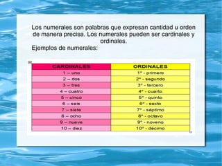 Los numerales son palabras que expresan cantidad u orden
de manera precisa. Los numerales pueden ser cardinales y
ordinales.
Ejemplos de numerales:
 