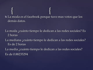 La moda es el facebook porque tuvo mas votos que los demás datos. La moda ¿cuánto tiempo le dedican a las redes sociales? Es 2 horas  La mediana ¿cuánto tiempo le dedican a las redes sociales? Es de 2 horas  La media ¿cuánto tiempo le dedican a las redes sociales?  Es de 0.88235294 