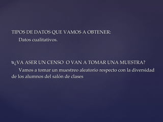 TIPOS DE DATOS QUE VAMOS A OBTENER:  Datos cualitativos. ¿VA ASER UN CENSO  O VAN A TOMAR UNA MUESTRA?  Vamos a tomar un muestreo aleatorio respecto con la diversidad de los alumnos del salón de clases 