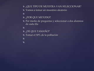 ¿QUE TIPO DE MUESTRA VAN SELECCIONAR? Vamos a tomar un muestreo aleatorio  ¿POR QUE METODO? Por medio de preguntas y seleccionar a dos alumnos de cada fila    ¿DE QUE TAMAÑO? Tomar el 50% de la población      