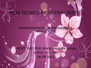 I.E.M TECNICO INDUSTRIAL PASTO

    PREPARANDONOS EN MATEMATICAS
             PARA EL ICFES



  PRESENTADO POR: María Alejandra Vallejo
            CURSO: 11-1 J.M
              06/09/2012
 
