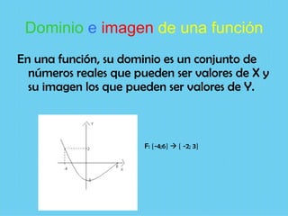 Dominio e imagen de una función
En una función, su dominio es un conjunto de
  números reales que pueden ser valores de X y
  su imagen los que pueden ser valores de Y.



                       F: [-4;6]  [ -2; 3]
 