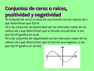Conjuntos de ceros o raíces, 
positividad y negatividad
•El conjunto de ceros o raíces de una función son los valores de x
que determinan que f(x)=0
•El o los conjuntos de positividad son los intervalos reales de los
valores de x que determinan que la función sea positiva, o sea
que f(x)>0 (grafica en azul).
•El o los conjuntos de negatividad son los intervalos reales de los
valores de x que determinan que la función sea negativa, o sea
que f(x)<0 (grafica en verde).
 