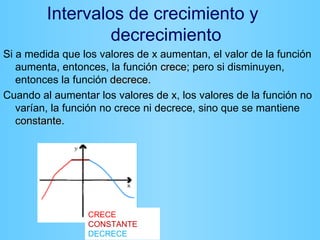 Intervalos de crecimiento y
                  decrecimiento
Si a medida que los valores de x aumentan, el valor de la función
   aumenta, entonces, la función crece; pero si disminuyen,
                                   crece
   entonces la función decrece.
                        decrece
Cuando al aumentar los valores de x, los valores de la función no
   varían, la función no crece ni decrece, sino que se mantiene
   constante.
   constante




                 CRECE
                 CONSTANTE
                 DECRECE
 