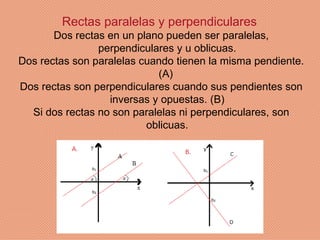 Rectas paralelas y perpendiculares
       Dos rectas en un plano pueden ser paralelas,
                perpendiculares y u oblicuas.
Dos rectas son paralelas cuando tienen la misma pendiente.
                            (A)
Dos rectas son perpendiculares cuando sus pendientes son
                  inversas y opuestas. (B)
  Si dos rectas no son paralelas ni perpendiculares, son
                          oblicuas.
 