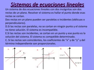 Sistemas de ecuaciones lineales
Un sistema de dos ecuaciones lineales con dos incógnitas son dos
rectas de un plano. Resolver el sistema es hallar el punto donde esas
rectas se cortan.
Dos rectas en un plano pueden ser paralelas o incidentes (oblicuas o
perpendiculares).
D.Si las rectas son paralelas, no se cortan en ningún punto y el sistema
no tiene solución. El sistema es incompatible.
E.Si las rectas son incidentes, se cortan en un punto y ese punto es la
solución del sistema. El sistema es compatible determinado.
C. Si las rectas son coincidentes, los coeficientes de “x” y de “y” y del
término independiente son proporcionales.
 