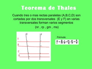 Teorema de Thales
Cuando tres o mas rectas paralelas (A,B,C,D) son
cortadas por dos transversales (E y F) en varias
     transversales forman varios segmentos
                (nr , rp , gm , ms)


                               Fórmula:
 