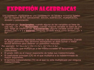 Expresión algebraicas
  Una expresión algebraica es una combinación de letras y números ligadas 
     por los signos de las operaciones: adición, sustracción, multiplicación,
     división y potenciación. 

 Se clasifican en: Irracionales: cuando alguna de las variables es base de 
   una raíz. √3x + 7 y Racionales: cuando ninguna variable es base de una 
   raíz, estas se clasifican en: fraccionarias (alguna variable actúa como 
   divisor) 5w/ r + 1 y enteras (ninguna variable actúa como divisor) √2x +  
   5y3


   A las expresiones algebraicas enteras s las denomina polinomios. Cuando 
   en algún polinomio hay términos semejantes se debe sumar o restar 
   dichos términos para obtener un polinomio reducido. 
 Por ejemplo: 3x3-6x+2x2+10x+3-7x2= 3x3+4x+3-5x2
•  Los números que multiplican a las indeterminadas se denominan 
   coeficientes.
• El grado (GR) es el mayor exponente de todas sus indeterminadas.
• El coeficiente principal (CP) es el que multiplica a la indeterminada de 
   mayor exponente.
• El termino independiente (TI) es el que no esta multiplicado por ninguna 
   indeterminada.
 