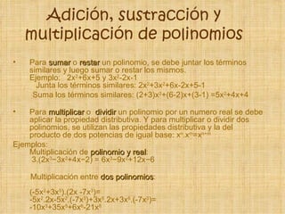 Adición, sustracción y
    multiplicación de polinomios
•   Para sumar o restar un polinomio, se debe juntar los términos
    similares y luego sumar o restar los mismos.
    Ejemplo: 2x2+6x+5 y 3x2-2x-1
      Junta los términos similares: 2x2+3x2+6x-2x+5-1
     Suma los términos similares: (2+3)x2+(6-2)x+(3-1) =5x2+4x+4

•   Para multiplicar o dividir un polinomio por un numero real se debe
    aplicar la propiedad distributiva. Y para multiplicar o dividir dos
    polinomios, se utilizan las propiedades distributiva y la del
    producto de dos potencias de igual base: xn.xm=xn+m
Ejemplos:
    Multiplicación de polinomio y real:
                                    real
    3.(2x −3x +4x−2) = 6x −9x +12x−6
          3    2            3    2



    Multiplicación entre dos polinomios:
                             polinomios
    (-5x2+3x5).(2x -7x3)=
    -5x2.2x-5x2.(-7x3)+3x5.2x+3x5.(-7x3)=
    -10x3+35x5+6x6-21x8
 