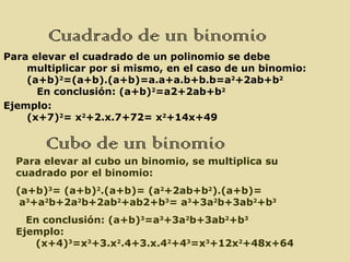 Cuadrado de un binomio
Para elevar el cuadrado de un polinomio se debe
    multiplicar por si mismo, en el caso de un binomio:
    (a+b)2=(a+b).(a+b)=a.a+a.b+b.b=a2+2ab+b2
      En conclusión: (a+b)2=a2+2ab+b2
Ejemplo:
    (x+7)2= x2+2.x.7+72= x2+14x+49

       Cubo de un binomio
  Para elevar al cubo un binomio, se multiplica su
  cuadrado por el binomio:
  (a+b)3= (a+b)2.(a+b)= (a2+2ab+b2).(a+b)=
   a3+a2b+2a2b+2ab2+ab2+b3= a3+3a2b+3ab2+b3
    En conclusión: (a+b)3=a3+3a2b+3ab2+b3
  Ejemplo:
     (x+4)3=x3+3.x2.4+3.x.42+43=x3+12x2+48x+64
 
