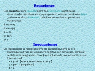 Ecuaciones
Una ecuación es una igualdad entre dos expresiones algebraicas, 
   denominadas miembros, en las que aparecen valores conocidos o datos
   , y desconocidos o incógnitas, relacionados mediante operaciones 
   matemáticas. 
6.x+5=x-15 
6.x-x=-15-5
5.x=-20
x=-20/5
x=-4
                          Inecuaciones
Las inecuaciones se resuelven como las ecuaciones, salvo que se 
   multiplique o divida por un numero negativo ; en dicho caso, cambia el 
   sentido de la desigualdad. El conjunto solución de una inecuación es un 
   intervalo real. 
      x + 3 < 6    [Ahora, se sustituye x por 5.] 
      5 + 3<6     [ Simplificar] 
      8 < 6 
 