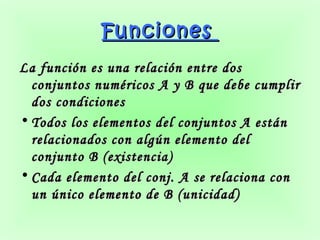 Funciones
La función es una relación entre dos
  conjuntos numéricos A y B que debe cumplir
  dos condiciones
• Todos los elementos del conjuntos A están
  relacionados con algún elemento del
  conjunto B (existencia)
• Cada elemento del conj. A se relaciona con
  un único elemento de B (unicidad)
 