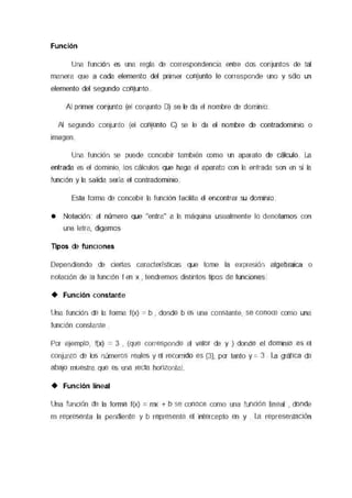 Función
Una función es una regla de correspondenaa entre dos conjuntos de tal
manera que a cada elemento del pmner comento le corresponde uno y sólo un
elemento del segundo comorvo
AJ primer conjunto (el conjunto O) se le da el nombre de dorrnmo
Al segundo conjunto (el comuntc C) se le da el nombre de connaoonmc o
imagen
Una función se puede concebir también como un aparato de cálculo La
entrada es el dornouo, los cálculos que haga el aparato con la entrada son en si la
luncK'in y la salida sería el conneoormno
Esta forma de concebn la función facilita el encontrar su dom1mo
• Notación al número que "entra" a la máquina usualmente lo denotamos con
una letra, digamos
Tipos de funciones
Dependiendo de ciertas características que tome la expresión algebraica o
notación de la funcK'in I en x , tendremos ensuotos tipos de funoones
+ Función constante
Una función de la forma f(x) = b , donde b es una constante, se conoce como una
funcK'in constante
Por ejemplo, l(x) = 3 , (que corresponde al valor de y ) donde el dom1mo es el
conjunto de los numeros reales y el recomdo es {3}, por tanto y = 3 . La gráfica de
abajo muestra que es una recta honzontal
+ Función lineal
Una functón de la forma f(x) = mx + b se conoce como una función lmeal , donde
m representa la pendiente y b representa el intercepto en y . La representaaón
 