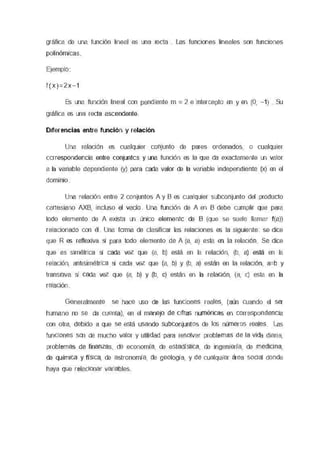 gráfica de una función lineal es una recta Las nmoores lineales son funaones
polinómicas
Ejemplo
l ( x ) = 2 x - 1
Es una functón lineal con pendiente m = 2 e mtercepto en y en (O, -1) Su
gráfica es una recta ascendente
Diferencias entre función y relación
Una reraoon es cualquier comento de pares ordenados, o cualquier
correspondencia entre conjuntos y una functón es la que da exactamente un valor
a la vanable dependiente (y) para cada valor de la variable moepersnente (x) en el
oomrmo
Una relación entre 2 conjuntos A y B es cualquier subconjunto del producto
cartesiano AXB, incluso el vacio Una functón de A en B debe cumplir que para
todo elemento de A exista un único elemento de B (que se suele llamar f(a))
retaoonaoo con él Una forma de clasificar las reiaoores es la siguiente se dice
que R es renexve s¡ para todo elemento de A (a, a) esta en la relaclOO Se dice
que es smetnca s¡ cada vez que (a, b) está en la relactón, (b, a) está en la
relactón, annsenémca s¡ cada vez que (a, b) y (b, a) están en la relaaón, aeb y
transmva s¡ cada vez que (a, b) y (b, c) están en la retacen, (a, c) esta en la
retacen
Generalmente se hace uso de las funoones reales, (aún cuando el ser
humano no se da cuenta), en el manejo de ceas numéncas en correspondenaa
con otra, debido a que se está usando subconjuntos de los números reales Las
funoones son de mucho valor y utilidad para resolver problemas de la vida diana,
problemas de finanzas, de economía, de estadística, de 1ngemería, de medcma,
de qurrraca y física, de astronomía, de geología, y de cualqwer área social donde
haya que relacionar variables
 
