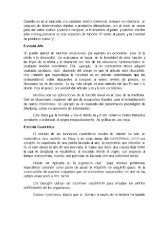 Cuando se va al mercado o a cualquier centro comercial, siempre se relaaona un
conjunte de determinados objetos o productos akrnenboos, con el costo en pesos
para así saber cuánto podemos comprar, s¡ lo llevamos al plano, podemos escnbn
esta correspondenca en una ecuación de función "x" como el preoo y la cantidad
de producto como "y"
Función Afín
Se puede aplicar en muchas suuecones, por e¡emplo en economía (uso de la
oferta y la demanda) los ecónomos se basan en la linealidad de esta funaón y
las leyes de la oferta y la demanda son dos de las relaaones fundamentales en
cualquier análisis económico Por ejemplo, s¡ un consumidor desea adqumr
cualquier producto, este depende del precio en que el articulo esté disponible
Una relación que especifique la cantidad de un articulo determinado que los
consumidores estén dispuestos a comprar, a vanos nrveles de preces, se
denomina ley de demanda La ley más simple es una relación del tipo P= mx + b,
donde Pes el preoo por unidad del articulo y m y b son constantes
Muchas son las ephceoones de la función lineal en el caso de la medicina
Ciertas scuaocnes requieren del uso de ecuaoones lineales para el entendimiento
de ciertos fenómenos Un eJemplo es el resultado del experimento ps1COlóg1CO de
Stenberg, sobre recuperación de información
Esta dada por la formula yemx-b donde m y b son números reales llamados
pendiente y ordenada al ongen respectivamente Su gráfica es una recta
Función Cuadrática
El estudio de las funciones cuadráticas resulta de interés no sólo en
matemática sino también en fís1ca y en otras áreas del corooeuemc como por
ejemplo la trayectoria de una pelota lanzada al aire, la trayectona que describe un
rio al caer desde lo alto de una montana, la forma que toma una cuerda lloja sobre
la cual se desplaza un ecuürbnsta, el recorrido desde el ongen, con respecto al
tiempo transcurrido, cuando una partícula es lanzada COfl una velocidad in1e1al
Puede ser aptcaoa en la ingeniería civil, para resolver problemas
específicos tomando como punto de apoyo la ecuación de segundo grado, en la
construcción de puentes colgantes que se encuentran suspendidos en uno de los
cables amarrados a dos torres.
Los biólogos utilizan las funciones cuadráticas para estudiar los efectos
numocneies de los organismos
Existen fenómenos físicos que el hombre a través de la tastore ha tratado
 