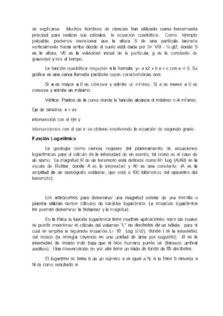 de expjcarse Muchos hombres de ciencias han umzaoo como herramienta
prmcpel para reahzar sus cálculos la ecuaoon cuadrática Como erernplo
palpable, podemos menoonar que la altura S de una partícula lanzada
verticalmente hacia amba desde el suelo está dada por S= VOi - Y:. gt2, donde S
es la altura, VO es la velocidad inicial de la partícula, g es la constante de
gravedad y tes el tiempo
La luncl6n cuadrática responde a la formula y= a x2 + b x + c con a =/ O Su
gráfica es una curva llamada parábola cuyas características son
S1 a es mayor a O es cóncava y admite un mínimo S1 a es menor a O es
convexa y admite un máximo
Vértice Puntos de la curva donde la luncl6n alcanza el máximo o el mínimo
EJe de simetría x = xv
intersección con el ete y
Intersecciones con el eje x se obtiene resolviendo la ecuaaón de segundo grado
Función Logarítmica
La geología como oenua requiere del planteamiento de ecuaaones
logarítmicas para el cálculo de la intensidad de un evento, tal como es el caso de
un sismo La magnrtud R de un terremoto está definida como R= Log (NAO) en la
escala de Rehter, donde A es la intensidad y AO es una constante (A es la
amplitud de un sismógrafo estándar, que está a 100 kilómetros del epcentrc del
terremoto)
Los astrónomos para determinar una magnitud estelar de una estrella o
planeta utilizan ciertos cálculos de carácter logarítmico La ecuación logarilmica
les permrte determinar la brillantez y la magnrtud
En la física la función logarítmica tiene muchas aplicaciones entre las cuales
se puede mencionar el cálculo del volumen "L" en decrbeles de un sóhdo, para el
cual se emplea la siguiente ecuación L= 10 Log (1/10), donde I es la intensidad
del sonido (la energía cayendo en una unidad de área por segundo), 10 es la
intensidad de sonido más baja que el oído humano puede oír (llamado umbral
auditivo). Una conversación en voz alta tiene un ruido de fondo de 65 deobeles
El logaritmo en base b de un número a es igual a N, s1 la base b elevada a
N da como resultado a
 