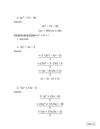 3) 2𝑦2
− 7𝑥 − 30
Solución:
2𝑦2
− 7𝑥 − 30
(1𝑥 − 10) (1𝑥 + 30)
Trinomio de la Forma 𝑎𝑥2
+ 𝑏𝑥 + 𝑐
 Ejercicios:
1) 3𝑥2
− 5𝑥 − 2
Solución:
= 3 ∙ (3𝑥2
− 5𝑥 − 2)
3
= (3𝑥)2
− 5 ∙ (3𝑥) − 6
3
= (3𝑥 − 6) (3𝑥 + 1)
3
(𝑥 − 2) ∙ (3 + 1)
2) 5𝑎2
+ 13𝑎 − 6
Solución:
5 ∙ (𝑎2
+ 13𝑎 − 6)
5
= (5𝑎)2
+ 13 (5𝑎) − 30
5
= (5𝑎 + 15) (5𝑎 − 2)
5
Página 15
 