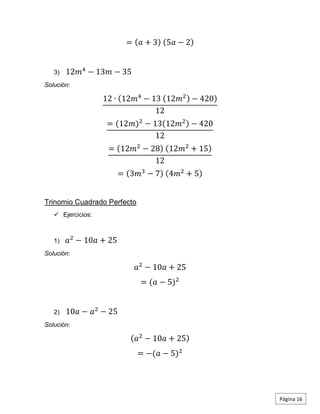 = (𝑎 + 3) (5𝑎 − 2)
3) 12𝑚4
− 13𝑚 − 35
Solución:
12 ∙ (12𝑚4
− 13 (12𝑚2) − 420)
12
= (12𝑚)2
− 13(12𝑚2) − 420
12
= (12𝑚2
− 28) (12𝑚2
+ 15)
12
= (3𝑚3
− 7) (4𝑚2
+ 5)
Trinomio Cuadrado Perfecto
 Ejercicios:
1) 𝑎2
− 10𝑎 + 25
Solución:
𝑎2
− 10𝑎 + 25
= (𝑎 − 5)2
2) 10𝑎 − 𝑎2
− 25
Solución:
(𝑎2
− 10𝑎 + 25)
= −(𝑎 − 5)2
Página 16
 