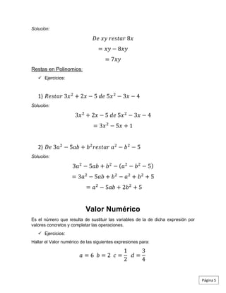 Solución:
𝐷𝑒 𝑥𝑦 𝑟𝑒𝑠𝑡𝑎𝑟 8𝑥
= 𝑥𝑦 − 8𝑥𝑦
= 7𝑥𝑦
Restas en Polinomios:
 Ejercicios:
1) 𝑅𝑒𝑠𝑡𝑎𝑟 3𝑥2
+ 2𝑥 − 5 𝑑𝑒 5𝑥2
− 3𝑥 − 4
Solución:
3𝑥2
+ 2𝑥 − 5 𝑑𝑒 5𝑥2
− 3𝑥 − 4
= 3𝑥2
− 5𝑥 + 1
2) 𝐷𝑒 3𝑎2
− 5𝑎𝑏 + 𝑏2
𝑟𝑒𝑠𝑡𝑎𝑟 𝑎2
− 𝑏2
− 5
Solución:
3𝑎2
− 5𝑎𝑏 + 𝑏2
− (𝑎2
− 𝑏2
− 5)
= 3𝑎2
− 5𝑎𝑏 + 𝑏2
− 𝑎2
+ 𝑏2
+ 5
= 𝑎2
− 5𝑎𝑏 + 2𝑏2
+ 5
Valor Numérico
Es el número que resulta de sustituir las variables de la de dicha expresión por
valores concretos y completar las operaciones.
 Ejercicios:
Hallar el Valor numérico de las siguientes expresiones para:
𝑎 = 6 𝑏 = 2 𝑐 =
1
2
𝑑 =
3
4
Página 5
 