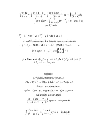 ∫ 
푥2 푑푦 
1 + 푥 
= ∫ 
푥2 + 1 − 1 
(1 + 푥) 
= ∫ 
(푥 + 1)(푥 − 1) 
(1 + 푥) 
푑푦 + ∫ 
1 
(1 + 푥) 
푑푦 
→ ∫(푥 + 1)푑푦 + ∫ 
1 
(1 + 푥) 
푑푦 → 
푥2 
2 
+ 푥 − 퐼푛|1 + 푥| 
푝표푟 푙표 푡푎푛푡표: 
− 푦2 
2 
− 푦 − 퐼푛|1 − 푦| + 푥2 
2 
− 푥 + 퐼푛|1 + 푥| = 푐 
푠푖 푚푢푙푡푖푝푙푖푐푎푚표푠 푝표푟 2 푎 푡표푑푎 푙푎 푒푥푝푟푒푠푖ó푛 푡푒푛푒푚표푠 
−푦2 − 2푦 − 2퐼푛|1 − 푦| + 푥2 − 2푥 + 2퐼푛|1 + 푥| = 푐 ó 
1 + 푥 
1 − 푥 
(푥 + 푦)(푥 − 푦 − 2) + 2퐼푛 | 
| = 푐 
퐩퐫퐨퐛퐥퐞퐦퐚 퐧°ퟒ. −(푥푦2 − 푦2 + 푥 − 1)푑푥 + (푥2 푦) − 2푥푦 + 푥2 
+ 2푦 − 2푥 + 2)푑푦 = 0 
푠표푙푢푐푖ó푛: 
푎푔푟푢푝푎푛푑표 푡é푟푚푖푛표푠 푡푒푛푒푚표푠: 
[푦2 (푥 − 1) + (푥 − 1)]푑푥 + [푦(푥2 − 2푥 + 2)]푑푦 = 0 
푓푎푐푡표푟푖푧푎푛푑표 푡푒푛푒푚표푠: 
(푦2 + 1)(푥 − 1)푑푥 + (푦 + 1)(푥2 − 2푥) + 2푑푦 = 0 
푠푒푝푎푟푎푛푑표 푙푎푠 푣푎푟푖푎푏푙푒푠 
(푥 + 1)푑푥 
푥2 − 2푥 + 2 
+ 
푦 + 1 
푦2 + 1 
푑푦 = 0 푖푛푡푒푔푟푎푛푑표 
∫ 
(푥 + 1)푑푥 
푥2 − 2푥 + 2 
+ ∫ 
푦 + 1 
푦2 + 1 
푑푦 = 푘 푑푒 푑표푛푑푒 
 
