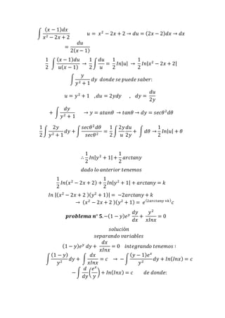 ∫ 
(푥 − 1)푑푥 
푥2 − 2푥 + 2 
푢 = 푥2 − 2푥 + 2 → 푑푢 = (2푥 − 2)푑푥 → 푑푥 
= 
푑푢 
2(푥 − 1) 
1 
2 
∫ 
(푥 − 1)푑푢 
푢(푥 − 1) 
→ 
1 
2 
∫ 
푑푢 
푢 
= 
1 
2 
퐼푛|푢| → 
1 
2 
퐼푛|푥2 − 2푥 + 2| 
∫ 
푦 
푦2 + 1 
푑푦 푑표푛푑푒 푠푒 푝푢푒푑푒 푠푎푏푒푟: 
푢 = 푦2 + 1 , 푑푢 = 2푦푑푦 , 푑푦 = 
푑푢 
2푦 
+ ∫ 
푑푦 
푦2 + 1 
→ 푦 = 푎푡푎푛휃 → 푡푎푛휃 → 푑푦 = 푠푒푐휃2푑휃 
1 
2 
∫ 
2푦 
푦2 + 1 
푑푦 + ∫ 
푠푒푐휃2 푑휃 
푠푒푐휃2 = 
1 
2 
∫ 
2푦 
푢 
푑푢 
2푦 
+ ∫ 푑휃 → 
1 
2 
퐼푛|푢| + 휃 
∴ 
1 
2 
퐼푛|푦2 + 1| + 
1 
2 
푎푟푐푡푎푛푦 
푑푎푑표 푙표 푎푛푡푒푟푖표푟 푡푒푛푒푚표푠 
1 
2 
퐼푛(푥2 − 2푥 + 2) + 
1 
2 
퐼푛|푦2 + 1| + 푎푟푐푡푎푛푦 = 푘 
퐼푛 |(푥2 − 2푥 + 2 )(푦2 + 1)| = −2푎푟푐푡푎푛푦 + 푘 
→ (푥2 − 2푥 + 2 )(푦2 + 1) = 푒 (2푎푟푐푡푎푛푦 +푘 )푐 
풑풓풐풃풍풆풎풂 풏° ퟓ. −(1 − 푦)푒푦 푑푦 
푑푥 
+ 
푦2 
푥퐼푛푥 
= 0 
푠표푙푢푐푖ó푛 
푠푒푝푎푟푎푛푑표 푣푎푟푖푎푏푙푒푠 
(1 − 푦)푒푦 푑푦 + 
푑푥 
푥퐼푛푥 
= 0 푖푛푡푒푔푟푎푛푑표 푡푒푛푒푚표푠 ∶ 
∫ 
(1 − 푦) 
푦2 푑푦 + ∫ 
푑푥 
푥퐼푛푥 
= 푐 → − ∫ 
(푦 − 1)푒푥 
푦2 푑푦 + 퐼푛(퐼푛푥) = 푐 
− ∫ 
푑 
푑푦 
( 
푒푥 
푦 
) + 퐼푛(퐼푛푥) = 푐 푑푒 푑표푛푑푒: 
 
