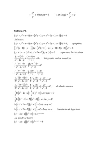 − 
푒푥 
푦 
+ 퐼푛(퐼푛푥) = 푐 ∴ 퐼푛(퐼푛푥) = 
푒푥 
푦 
+ 푐 
Problema n°6.- 
 2 2   2 2 
 
xy  y  x  1 dx  x y  2 xy  x  2 y  2 x  2 dy 
 
0 
Solución 
: 
xy y x dx x y xy x y x dy agrupando 
 2 2   2 2 
 
          
1 2 2 2 2 0 , 
2 2 
          
 y x   x   dx   x y   x y   y   dy 
 
1 1 1 2 1 2 1 0 
      
  
2 2 
y x dx x x y dy separando las variables 
x 
       
   
1 1 2 2 1 0 , 
1 
dx y 1 
dy 
  
0 , 
 
2 2 
integrando ambos miembros 
x x y 
   
  
2 2 1 
1 1 
2 2 1 
1 
2 2 1 1 
    
x dx y dy 
C 
  
  
2 2 
x  x  y 
 
 x  
 
dx ydy dy 
x x y y 
  
   
2 2 2 
    
  
x dx ydy dy 
1 2  
1 1 2 
2 2 2 2 1 1 
1 2 2 1 2 
   
   
2 2 2 
    
 
  
   
   
2 2 2 
, 
2 2 2 2 1 1 
C 
x x y y 
x dx ydy dy 
C 
x x y y 
    
1 1 
ln 2 2 ln 1 tan 
2 2 
1 
ln 2 2 1 tan 
2 
ln 2 2 1 2 tan 
2 2 
      
   
   
   
   
2 2 
       
  
 2   2 
    
  
 2   2 
    
  
    
ln 2 2 1 2 tan , levantando 
2 2 2 tan 
2 2 1 . 
arc y 
de donde tenemos 
x x y arc y C 
x x y arc y C 
x x y arc y C 
x x y C arc y el logaritmo 
x x y k e 
De dond 
 
: 
e se tiene 
   2 2 2 tan 
2 2 1 arc y 
x  x  y  e  k 
 