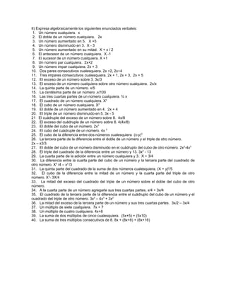 II) Expresa algebraicamente los siguientes enunciados verbales:
 1. Un número cualquiera. x
 2. El doble de un número cualquiera. 2x
 3. Un número aumentado en 5. X +5
 4. Un número disminuido en 3. X - 3
 5. Un número aumentado en su mitad. X + x / 2
 6. El antecesor de un número cualquiera. X -1
 7. El sucesor de un número cualquiera. X +1
 8. Un número par cualquiera. 2x+2
 9. Un número impar cualquiera. 2x + 3
10. Dos pares consecutivos cualesquiera. 2x +2, 2x+4
11. Tres impares consecutivos cualesquiera. 2x + 1, 2x + 3, 2x + 5
12. El exceso de un número sobre 3. 3x/3
13. El exceso de un número cualquiera sobre otro número cualquiera. 2x/x
14. La quinta parte de un número. x/5
15. La centésima parte de un número .x/100
16. Las tres cuartas partes de un número cualquiera. ¾ x
17. El cuadrado de un número cualquiera. X2
18. El cubo de un número cualquiera. X3
19. El doble de un número aumentado en 4. 2x + 4
20. El triple de un número disminuido en 5. 3x - 5
21 El cuádruple del exceso de un número sobre 8. 4x/8
22. El exceso del cuádruple de un número sobre 8. 4(4x/8)
23. El doble del cubo de un número. 2x3
24. El cubo del cuádruple de un número. 4x 3
25. El cubo de la diferencia entre dos números cualesquiera (x-y)3
26. La tercera parte de la diferencia entre el doble de un número y el triple de otro número.
2x – x3/3
27. El doble del cubo de un número disminuido en el cuádruplo del cubo de otro número. 2x3-4x3
28. El triple del cuadrado de la diferencia entre un número y 13. 3x2 - 13
29. La cuarta parte de la adición entre un número cualquiera y 3. X + 3/4
30. La diferencia entre la cuarta parte del cubo de un número y la tercera parte del cuadrado de
otro número. X3 /4 – x2 /3
31. La quinta parte del cuadrado de la suma de dos números cualesquiera. (X + y)2/5
32. El cubo de la diferencia entre la mitad de un número y la cuarta parte del triple de otro
número. X3- 3X/4
33. La mitad del exceso del cuadrado del triple de un número sobre el doble del cubo de otro
número.
34. A la cuarta parte de un número agregarle sus tres cuartas partes. x/4 + 3x/4
35. El cuadrado de la tercera parte de la diferencia entre el cuádruplo del cubo de un número y el
cuadrado del triple de otro número. 3x2 – 4x3 + 3x2
36. La mitad del exceso de la tercera parte de un número y sus tres cuartas partes. 3x/2 – 3x/4
37. Un múltiplo de siete cualquiera. 7x + 7
38. Un múltiplo de cuatro cualquiera. 4x+8
39. La suma de dos múltiplos de cinco cualesquiera. (5x+5) + (5x10)
40. La suma de tres múltiplos consecutivos de 8. 8x + (8x+8) + (8x+16)
 