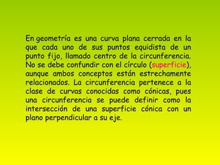 En geometría es una curva plana cerrada en la que cada uno de sus puntos equidista de un punto fijo, llamado centro de la circunferencia. No se debe confundir con el círculo ( superficie ), aunque ambos conceptos están estrechamente relacionados. La circunferencia pertenece a la clase de curvas conocidas como cónicas, pues una circunferencia se puede definir como la intersección de una superficie cónica con un plano perpendicular a su eje. 