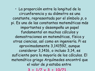 La proporción entre la longitud de la circunferencia y su diámetro es una constante, representada por el símbolo  p , o pi. Es una de las constantes matemáticas más importantes y desempeña un papel fundamental en muchos cálculos y demostraciones en matemáticas, física y otras ciencias, así como en ingeniería. Pi es aproximadamente 3,141592, aunque considerar 3,1416, o incluso 3,14, es suficiente para la mayoría de los cálculos. El matemático griego Arquímedes encontró que el valor de  p  estaba entre  3 + 1/7 y 3 + 10/71. 